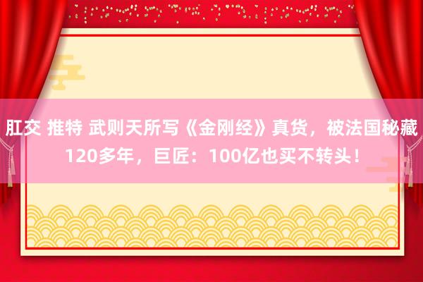 肛交 推特 武则天所写《金刚经》真货，被法国秘藏120多年，巨匠：100亿也买不转头！