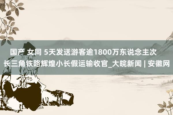 国产 女同 5天发送游客逾1800万东说念主次   长三角铁路辉煌小长假运输收官_大皖新闻 | 安徽网