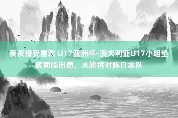 夜夜撸我喜欢 U17亚洲杯-澳大利亚U17小组垫底面临出局，末轮将对阵日本队