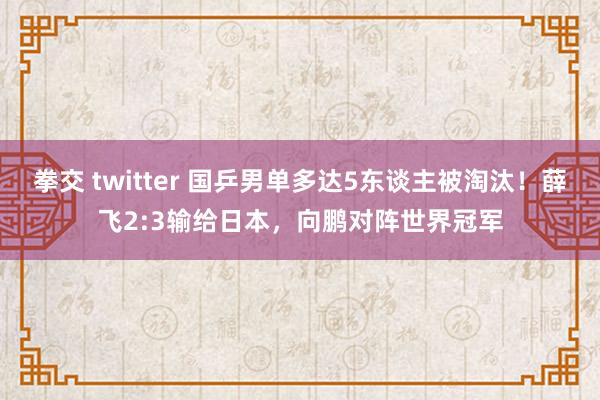 拳交 twitter 国乒男单多达5东谈主被淘汰！薛飞2:3输给日本，向鹏对阵世界冠军
