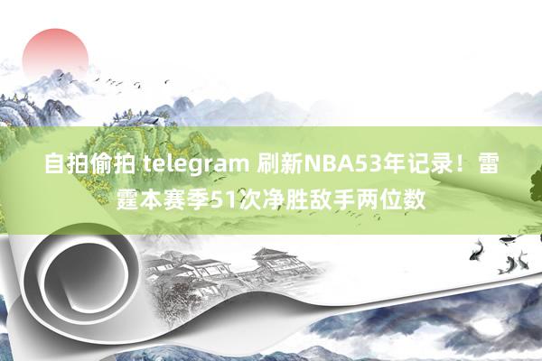 自拍偷拍 telegram 刷新NBA53年记录！雷霆本赛季51次净胜敌手两位数