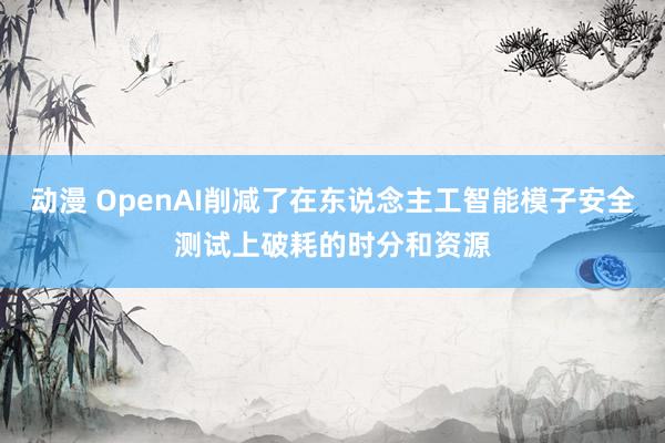动漫 OpenAI削减了在东说念主工智能模子安全测试上破耗的时分和资源