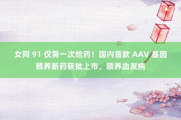 女同 91 仅需一次给药！国内首款 AAV 基因颐养新药获批上市，颐养血友病