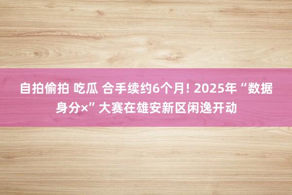 自拍偷拍 吃瓜 合手续约6个月! 2025年“数据身分×”大赛在雄安新区闲逸开动