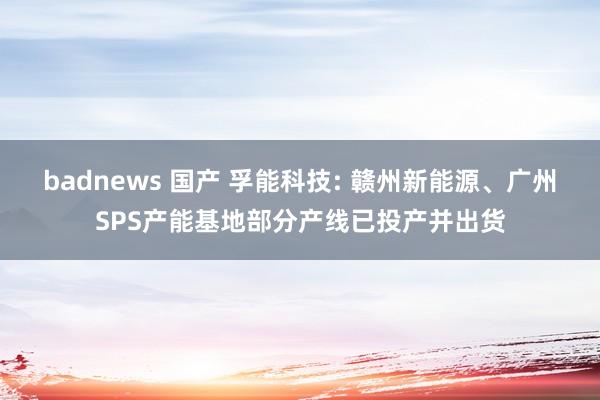 badnews 国产 孚能科技: 赣州新能源、广州SPS产能基地部分产线已投产并出货