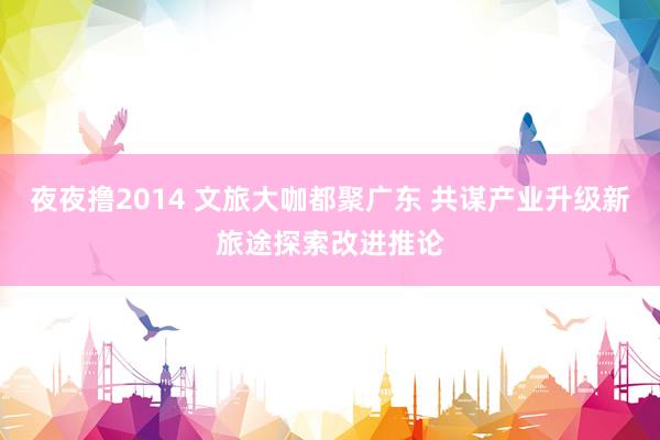 夜夜撸2014 文旅大咖都聚广东 共谋产业升级新旅途探索改进推论