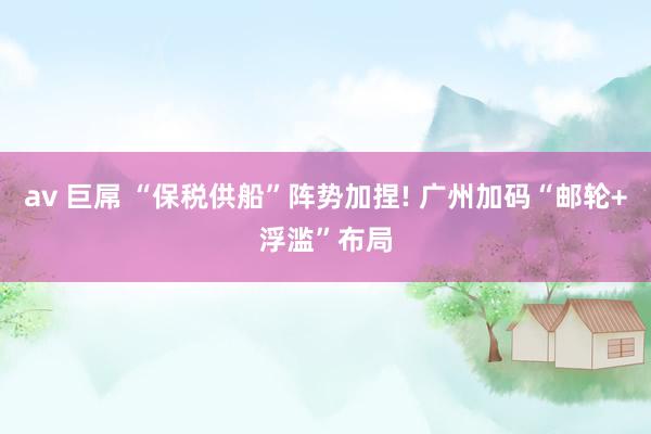 av 巨屌 “保税供船”阵势加捏! 广州加码“邮轮+浮滥”布局