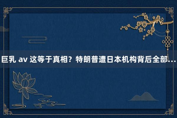 巨乳 av 这等于真相？特朗普遭日本机构背后全部…