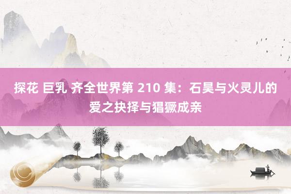 探花 巨乳 齐全世界第 210 集：石昊与火灵儿的爱之抉择与猖獗成亲