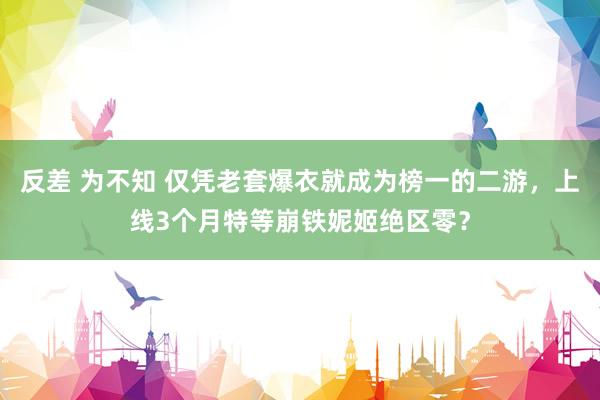 反差 为不知 仅凭老套爆衣就成为榜一的二游，上线3个月特等崩铁妮姬绝区零？