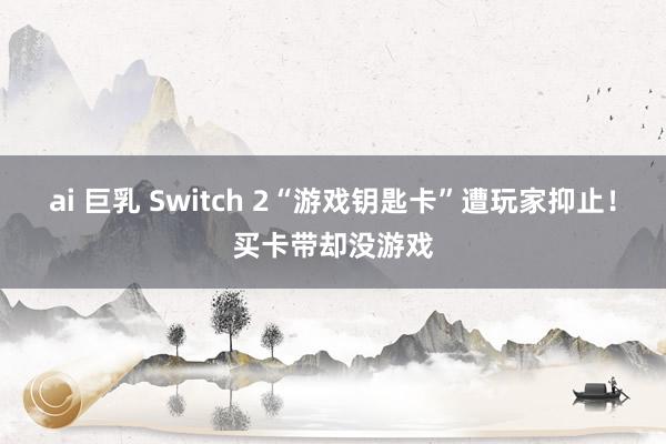 ai 巨乳 Switch 2“游戏钥匙卡”遭玩家抑止！买卡带却没游戏