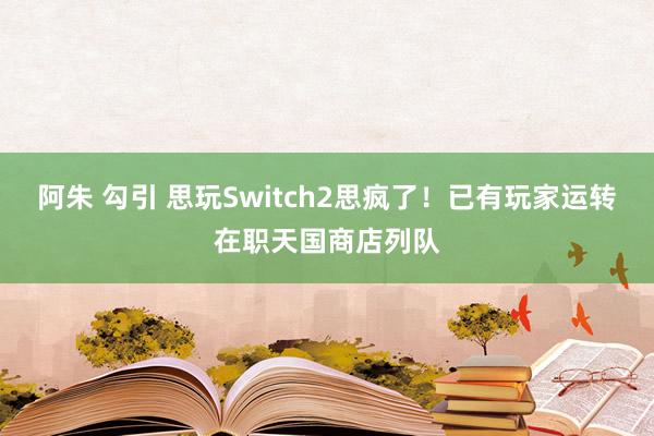 阿朱 勾引 思玩Switch2思疯了！已有玩家运转在职天国商店列队