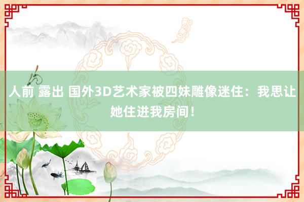 人前 露出 国外3D艺术家被四妹雕像迷住：我思让她住进我房间！
