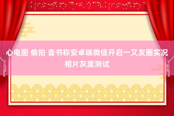 心电图 偷拍 音书称安卓端微信开启一又友圈实况相片灰度测试