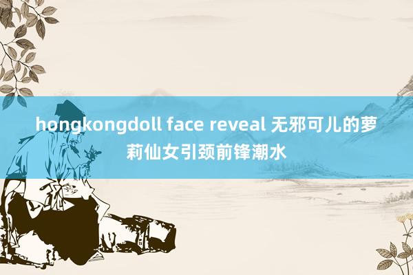 hongkongdoll face reveal 无邪可儿的萝莉仙女引颈前锋潮水