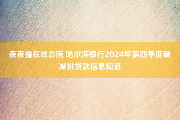 夜夜撸在线影院 哈尔滨银行2024年第四季度碳减排贷款信息知道