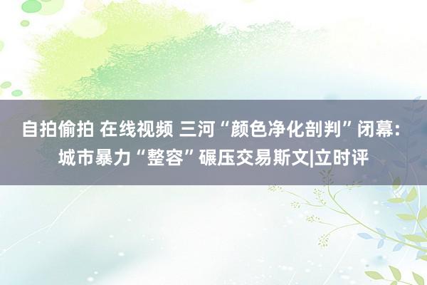 自拍偷拍 在线视频 三河“颜色净化剖判”闭幕: 城市暴力“整容”碾压交易斯文|立时评