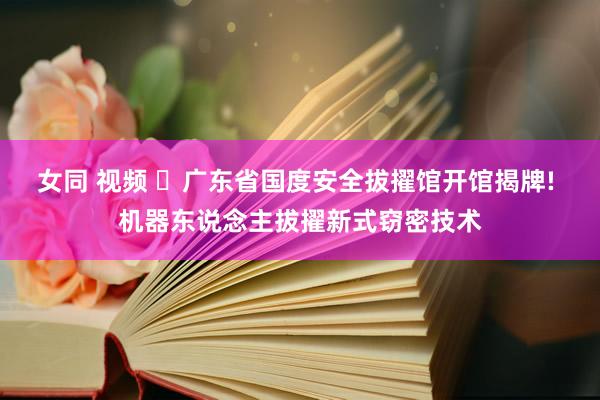 女同 视频 ‌广东省国度安全拔擢馆开馆揭牌! 机器东说念主拔擢新式窃密技术