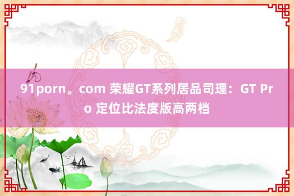 91porn。com 荣耀GT系列居品司理：GT Pro 定位比法度版高两档