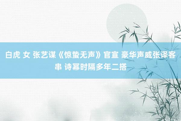 白虎 女 张艺谋《惊蛰无声》官宣 豪华声威张译客串 诗幂时隔多年二搭