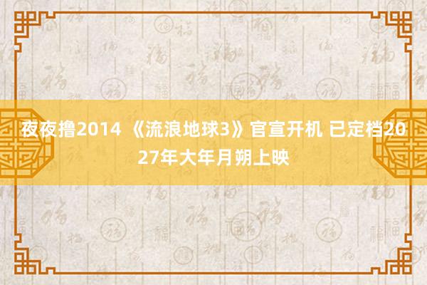 夜夜撸2014 《流浪地球3》官宣开机 已定档2027年大年月朔上映