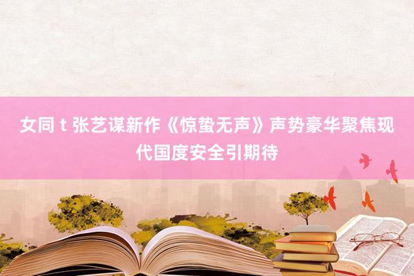 女同 t 张艺谋新作《惊蛰无声》声势豪华聚焦现代国度安全引期待
