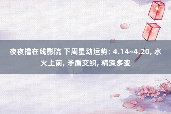 夜夜撸在线影院 下周星动运势: 4.14~4.20， 水火上前， 矛盾交织， 精深多变