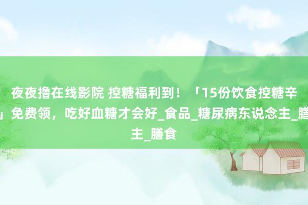 夜夜撸在线影院 控糖福利到！「15份饮食控糖辛苦」免费领，吃好血糖才会好_食品_糖尿病东说念主_膳食