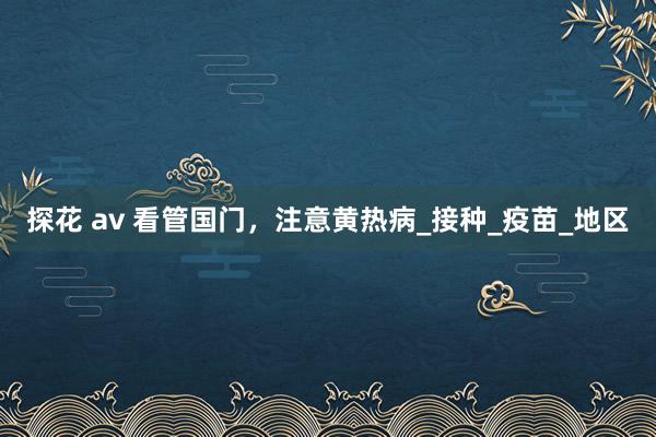 探花 av 看管国门，注意黄热病_接种_疫苗_地区