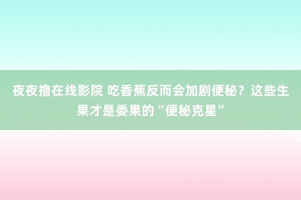 夜夜撸在线影院 吃香蕉反而会加剧便秘？这些生果才是委果的“便秘克星”