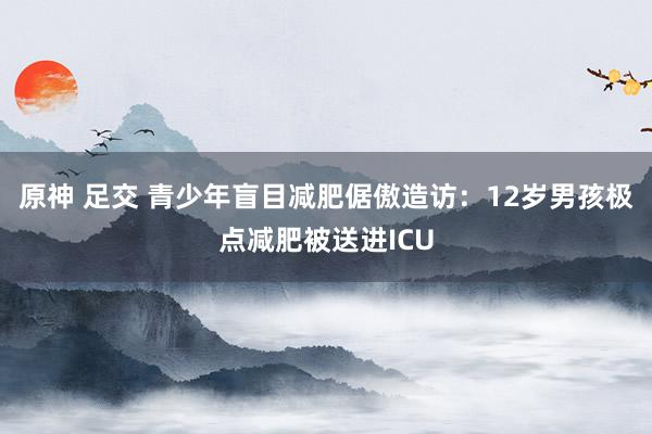 原神 足交 青少年盲目减肥倨傲造访：12岁男孩极点减肥被送进ICU