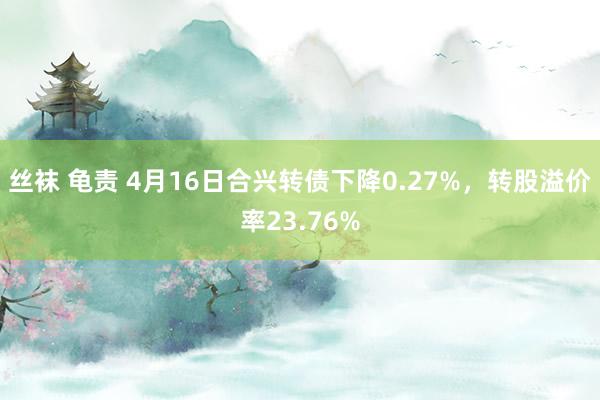 丝袜 龟责 4月16日合兴转债下降0.27%，转股溢价率23.76%