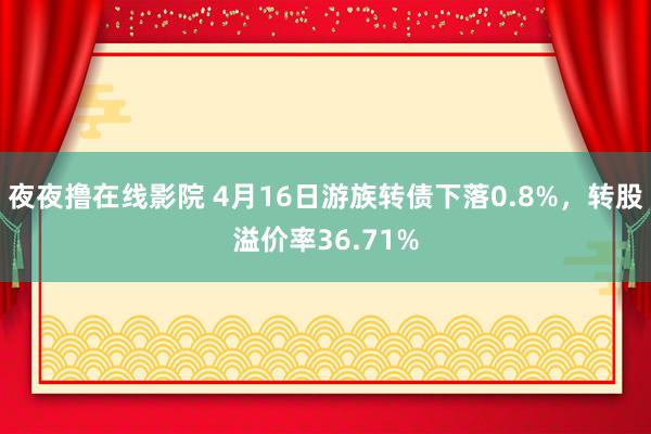 夜夜撸在线影院 4月16日游族转债下落0.8%，转股溢价率36.71%
