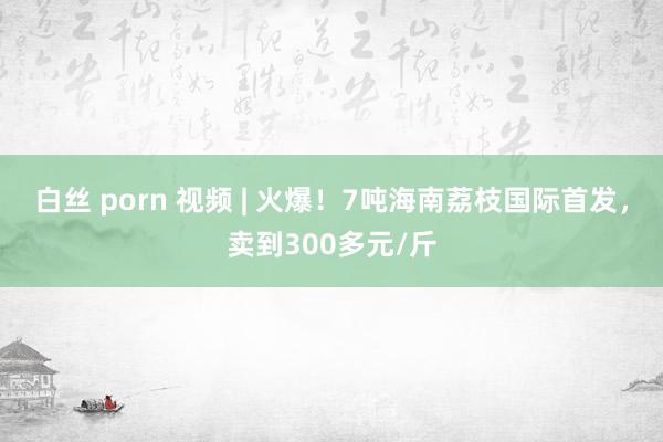 白丝 porn 视频 | 火爆！7吨海南荔枝国际首发，卖到300多元/斤