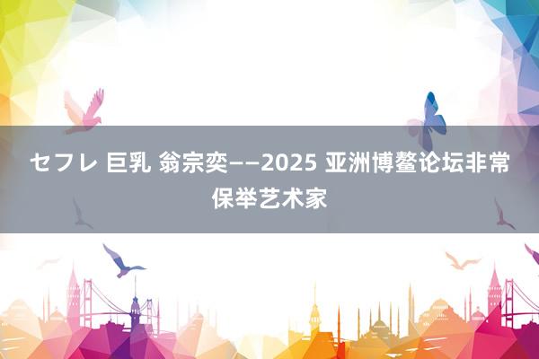 セフレ 巨乳 翁宗奕——2025 亚洲博鳌论坛非常保举艺术家