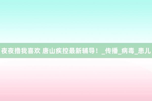 夜夜撸我喜欢 唐山疾控最新辅导！_传播_病毒_患儿