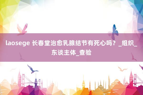laosege 长春堂治愈乳腺结节有死心吗？_组织_东谈主体_查验