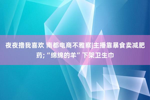 夜夜撸我喜欢 南都电商不雅察|主播靠暴食卖减肥药;“绵绵的羊”下架卫生巾