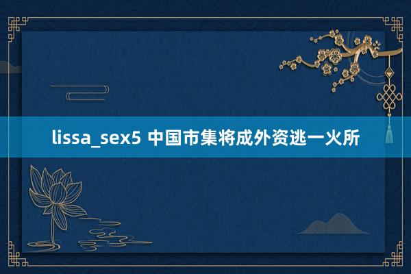 lissa_sex5 中国市集将成外资逃一火所