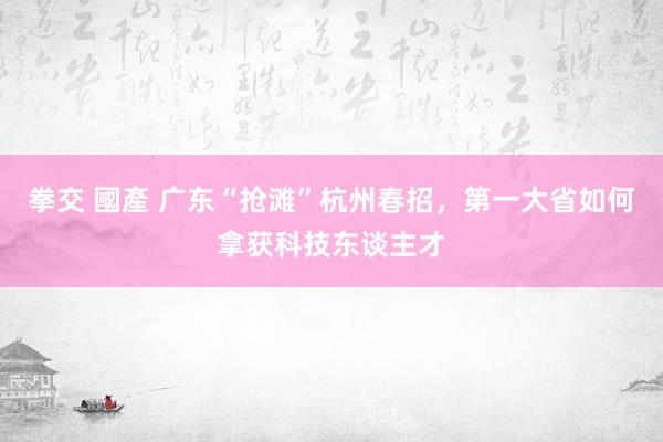 拳交 國產 广东“抢滩”杭州春招，第一大省如何拿获科技东谈主才