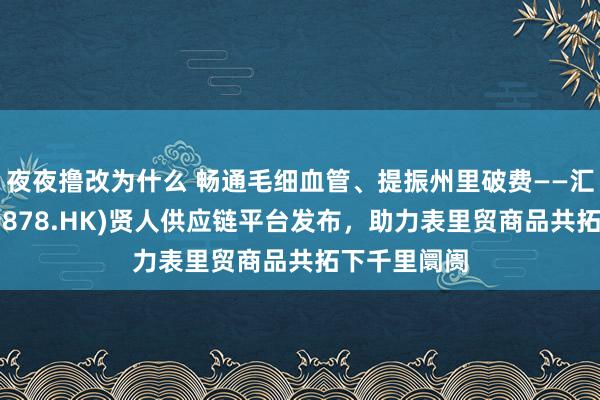 夜夜撸改为什么 畅通毛细血管、提振州里破费——汇清爽收罗(9878.HK)贤人供应链平台发布，助力表里贸商品共拓下千里阛阓