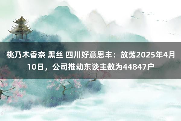 桃乃木香奈 黑丝 四川好意思丰：放荡2025年4月10日，公司推动东谈主数为44847户
