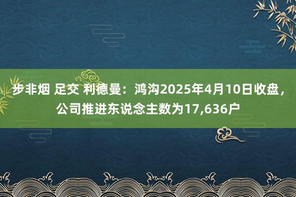 步非烟 足交 利德曼：鸿沟2025年4月10日收盘，公司推进东说念主数为17，636户