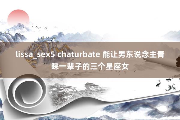lissa_sex5 chaturbate 能让男东说念主青睐一辈子的三个星座女