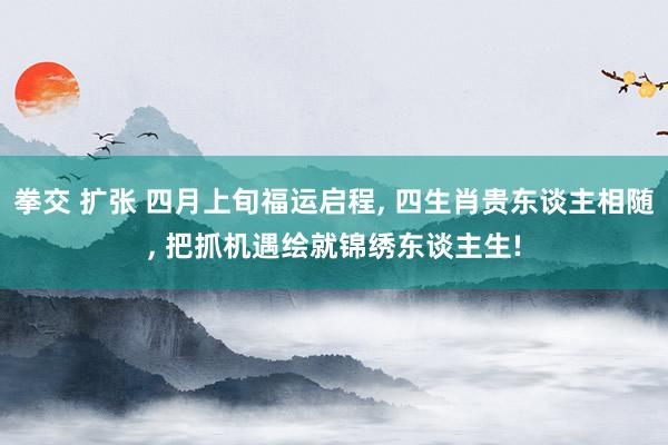 拳交 扩张 四月上旬福运启程， 四生肖贵东谈主相随， 把抓机遇绘就锦绣东谈主生!