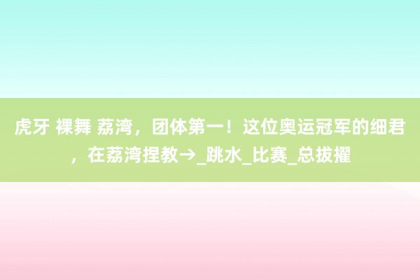 虎牙 裸舞 荔湾，团体第一！这位奥运冠军的细君，在荔湾捏教→_跳水_比赛_总拔擢