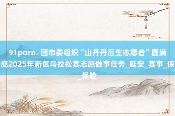 91porn. 团市委组织“山丹丹后生志愿者”圆满完成2025年新区马拉松赛志愿做事任务_延安_赛事_保险