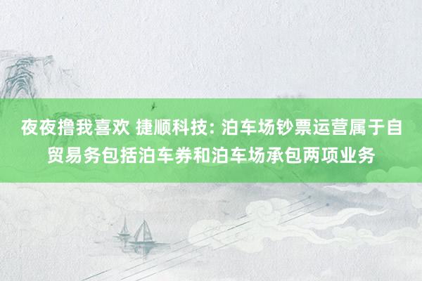 夜夜撸我喜欢 捷顺科技: 泊车场钞票运营属于自贸易务包括泊车券和泊车场承包两项业务