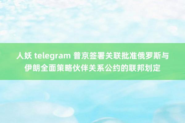 人妖 telegram 普京签署关联批准俄罗斯与伊朗全面策略伙伴关系公约的联邦划定