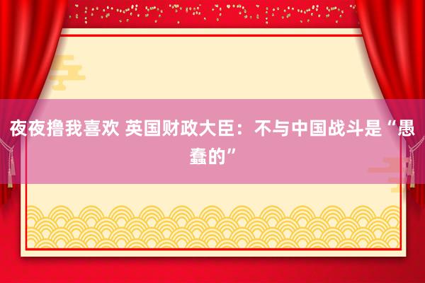 夜夜撸我喜欢 英国财政大臣：不与中国战斗是“愚蠢的”